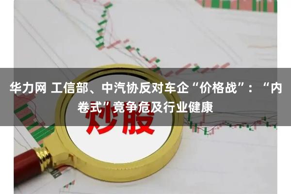 华力网 工信部、中汽协反对车企“价格战”：“内卷式”竞争危及行业健康