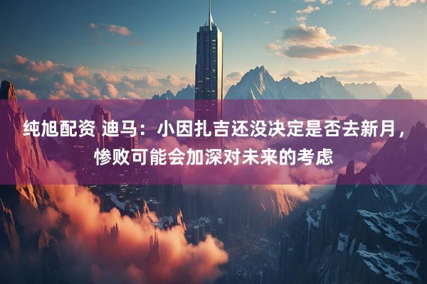 纯旭配资 迪马：小因扎吉还没决定是否去新月，惨败可能会加深对未来的考虑