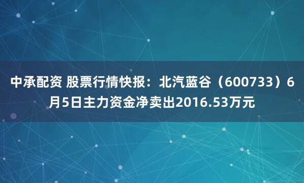中承配资 股票行情快报：北汽蓝谷（600733）6月5日主力资金净卖出2016.53万元