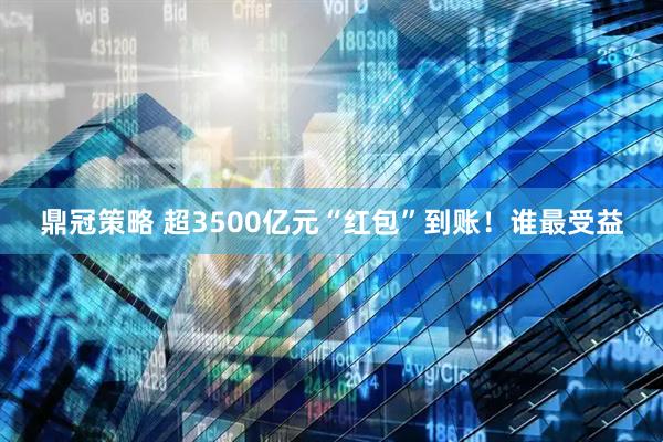 鼎冠策略 超3500亿元“红包”到账！谁最受益