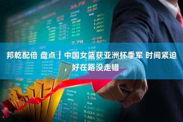 邦乾配倍 盘点｜中国女篮获亚洲杯季军 时间紧迫，好在路没走错