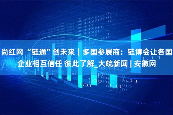 尚红网 “链通”创未来｜多国参展商：链博会让各国企业相互信任 彼此了解_大皖新闻 | 安徽网