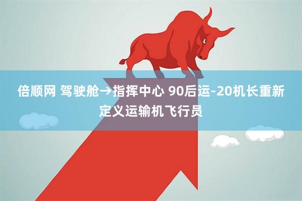 倍顺网 驾驶舱→指挥中心 90后运-20机长重新定义运输机飞行员