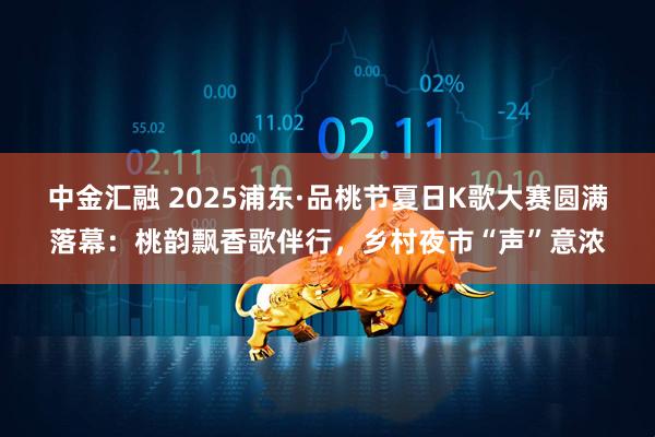 中金汇融 2025浦东·品桃节夏日K歌大赛圆满落幕：桃韵飘香歌伴行，乡村夜市“声”意浓