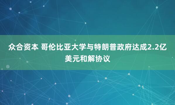 众合资本 哥伦比亚大学与特朗普政府达成2.2亿美元和解协议