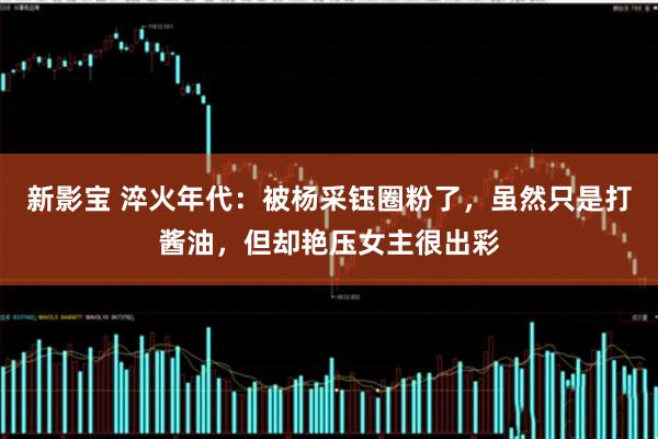 新影宝 淬火年代：被杨采钰圈粉了，虽然只是打酱油，但却艳压女主很出彩