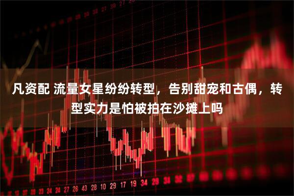 凡资配 流量女星纷纷转型，告别甜宠和古偶，转型实力是怕被拍在沙摊上吗