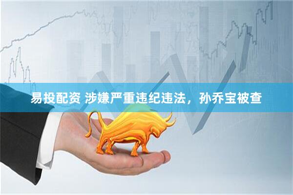 易投配资 涉嫌严重违纪违法，孙乔宝被查