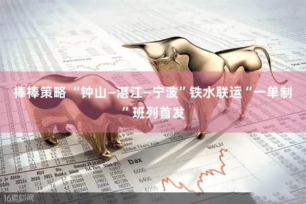 棒棒策略 “钟山—湛江—宁波”铁水联运“一单制”班列首发