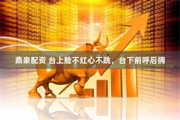 鼎豪配资 台上脸不红心不跳，台下前呼后拥