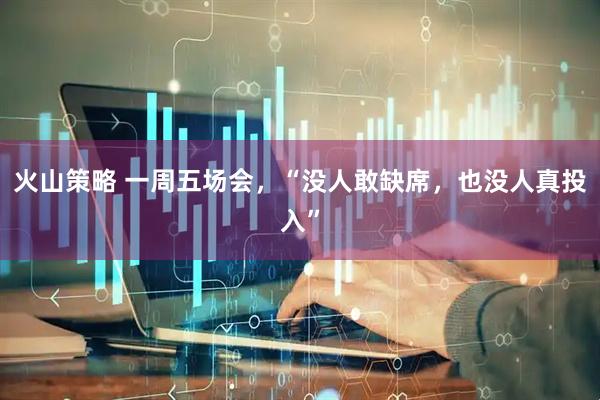 火山策略 一周五场会，“没人敢缺席，也没人真投入”