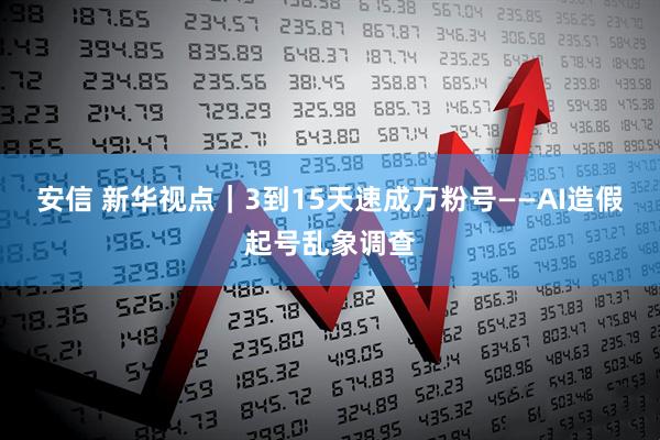 安信 新华视点｜3到15天速成万粉号——AI造假起号乱象调查