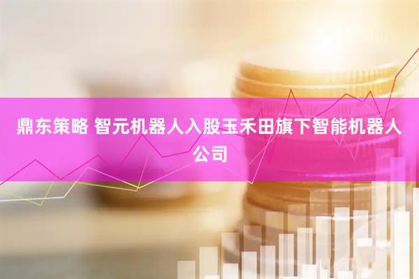 鼎东策略 智元机器人入股玉禾田旗下智能机器人公司