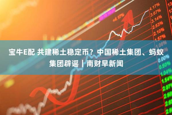 宝牛E配 共建稀土稳定币？中国稀土集团、蚂蚁集团辟谣｜南财早新闻