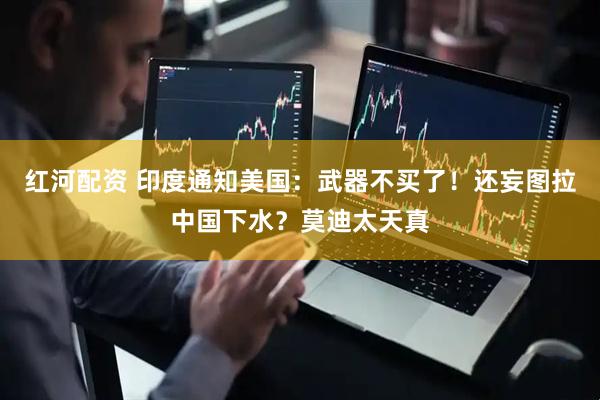 红河配资 印度通知美国：武器不买了！还妄图拉中国下水？莫迪太天真