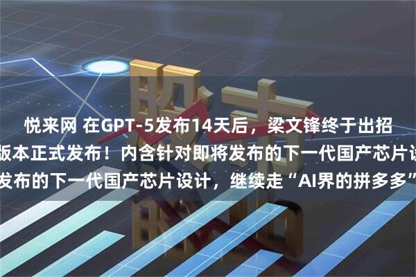 悦来网 在GPT-5发布14天后，梁文锋终于出招了，DeepSeek新模型版本正式发布！内含针对即将发布的下一代国产芯片设计，继续走“AI界的拼多多”路线