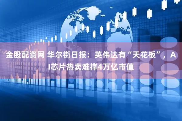 金股配资网 华尔街日报：英伟达有“天花板”，AI芯片热卖难撑4万亿市值