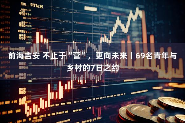 前海吉安 不止于“营”，更向未来丨69名青年与乡村的7日之约