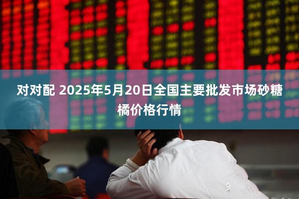 对对配 2025年5月20日全国主要批发市场砂糖橘价格行情