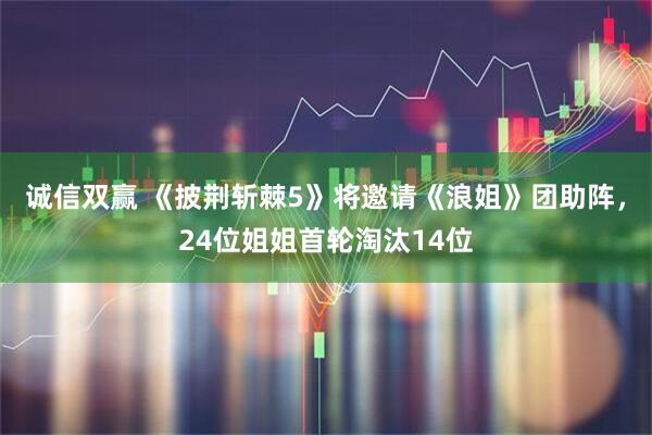 诚信双赢 《披荆斩棘5》将邀请《浪姐》团助阵，24位姐姐首轮淘汰14位