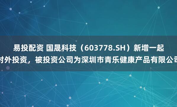 易投配资 国晟科技（603778.SH）新增一起对外投资，被投资公司为深圳市青乐健康产品有限公司