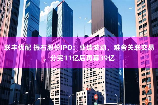 联丰优配 振石股份IPO：业绩波动，难舍关联交易，分完11亿后再募39亿