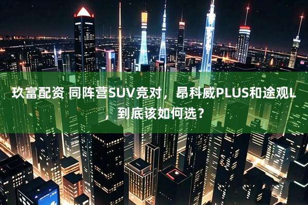 玖富配资 同阵营SUV竞对，昂科威PLUS和途观L，到底该如何选？