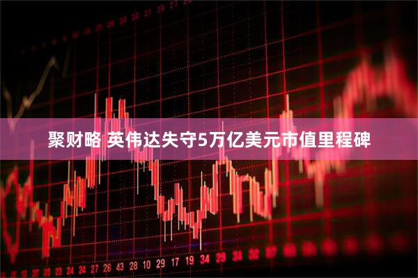 聚财略 英伟达失守5万亿美元市值里程碑