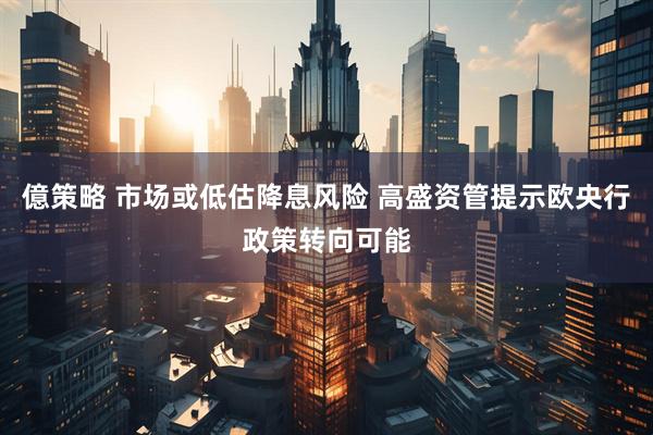 億策略 市场或低估降息风险 高盛资管提示欧央行政策转向可能
