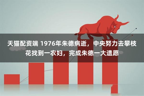 天猫配资端 1976年朱德病逝，中央努力去攀枝花找到一农妇，完成朱德一大遗愿