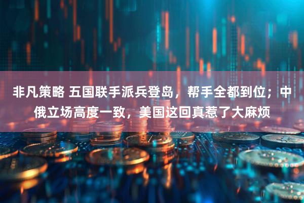 非凡策略 五国联手派兵登岛，帮手全都到位；中俄立场高度一致，美国这回真惹了大麻烦