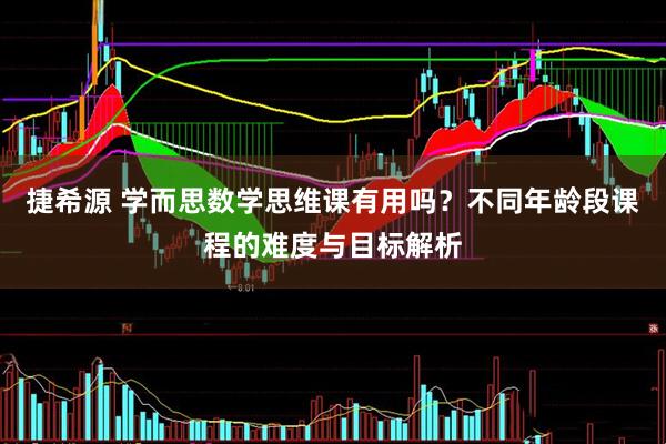 捷希源 学而思数学思维课有用吗？不同年龄段课程的难度与目标解析