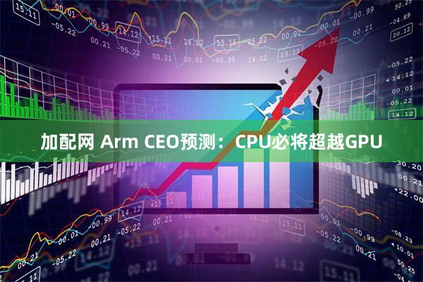 加配网 Arm CEO预测：CPU必将超越GPU