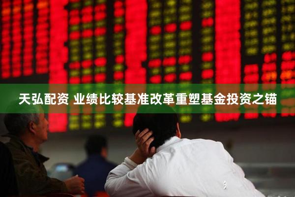 天弘配资 业绩比较基准改革重塑基金投资之锚