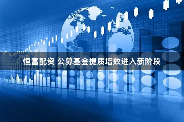 恒富配资 公募基金提质增效进入新阶段
