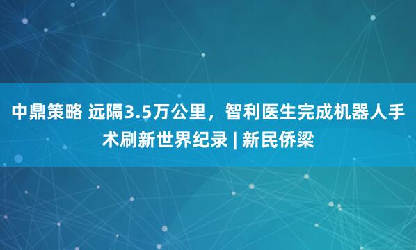 中鼎策略 远隔3.5万公里，智利医生完成机器人手术刷新世界纪录 | 新民侨梁